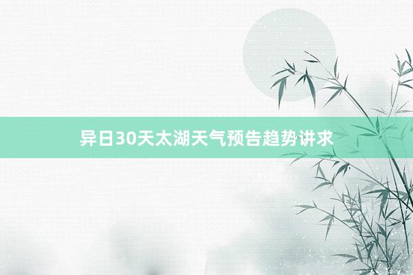 异日30天太湖天气预告趋势讲求