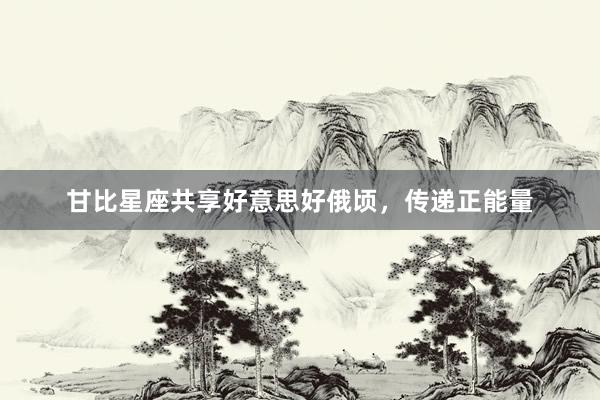 甘比星座共享好意思好俄顷，传递正能量