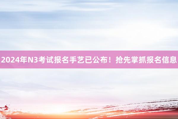 2024年N3考试报名手艺已公布！抢先掌抓报名信息