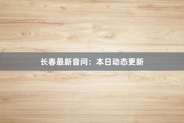 长春最新音问：本日动态更新