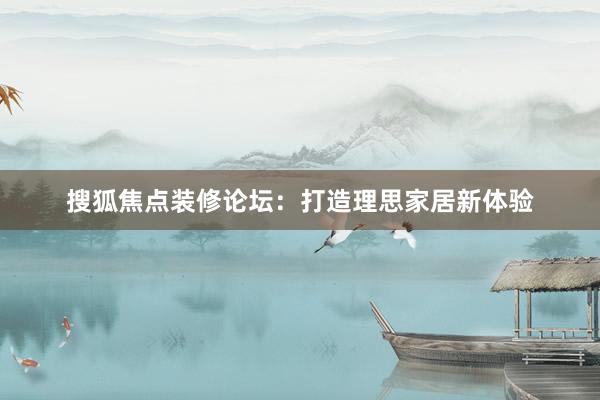 搜狐焦点装修论坛：打造理思家居新体验